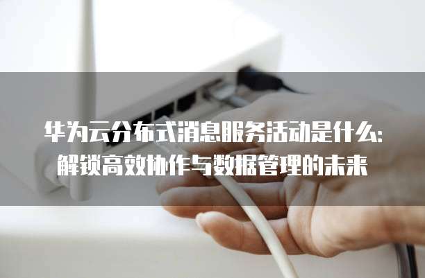 华为云分布式消息服务活动是什么:解锁高效协作与数据管理的未来