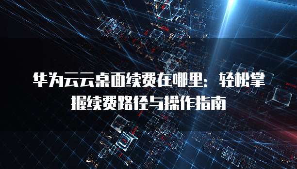 华为云云桌面续费在哪里:轻松掌握续费路径与操作指南