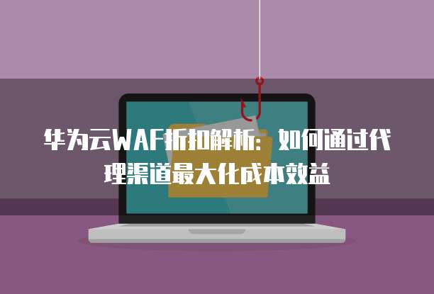 华为云WAF折扣解析：如何通过代理渠道最大化成本效益