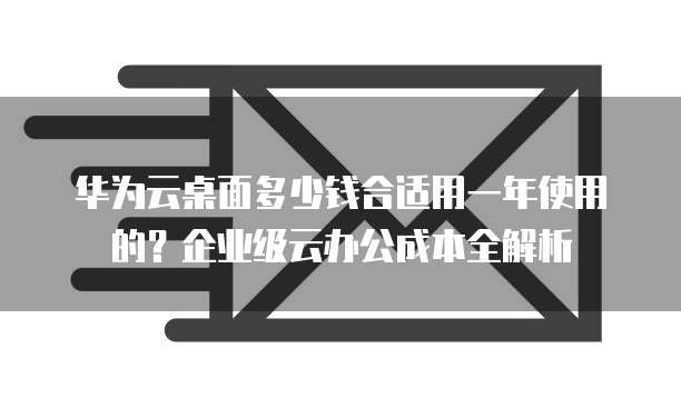 华为云桌面多少钱合适用一年使用的?企业级云办公成本全解析
