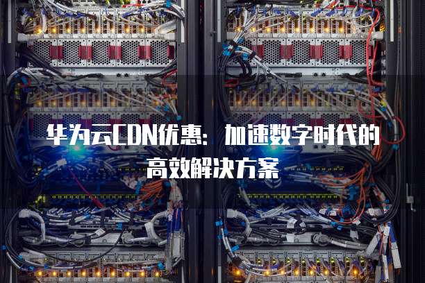 华为云CDN优惠:加速数字时代的高效解决方案