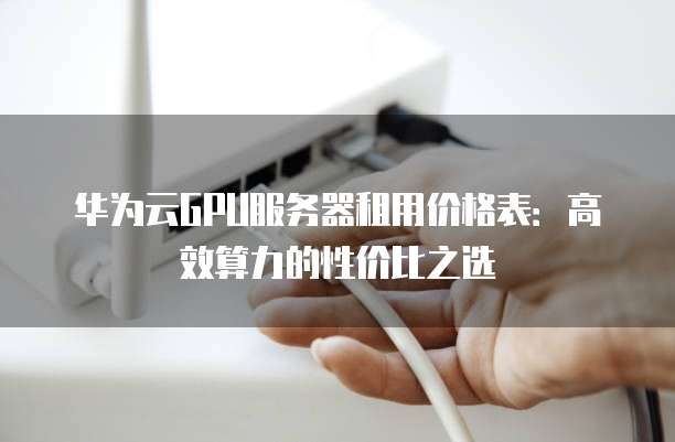 华为云GPU服务器租用价格表:高效算力的性价比之选