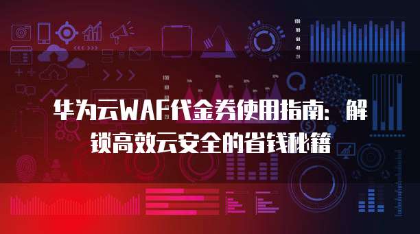华为云WAF代金券使用指南：解锁高效云安全的省钱秘籍