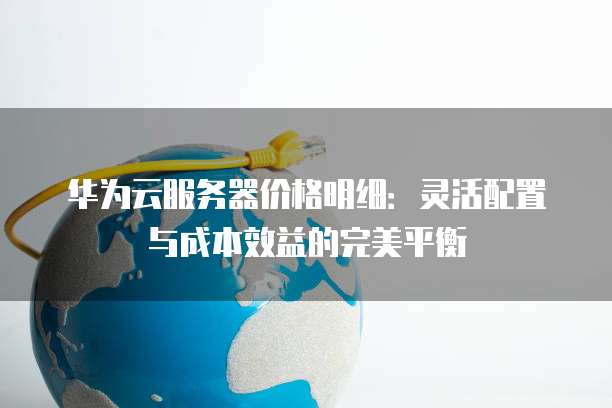 华为云服务器价格明细:灵活配置与成本效益的完美平衡