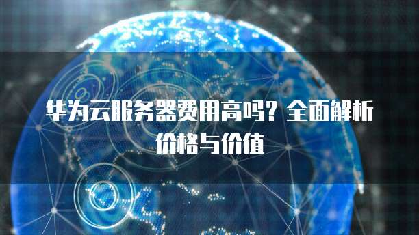 华为云服务器费用高吗？全面解析价格与价值