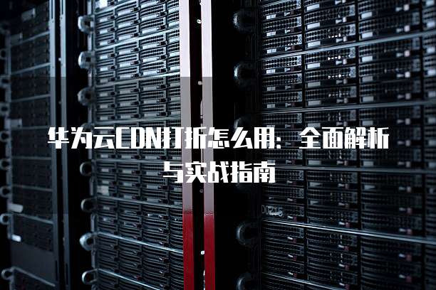 华为云CDN打折怎么用:全面解析与实战指南
