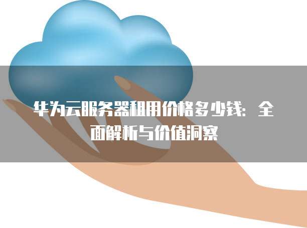 华为云服务器租用价格多少钱:全面解析与价值洞察