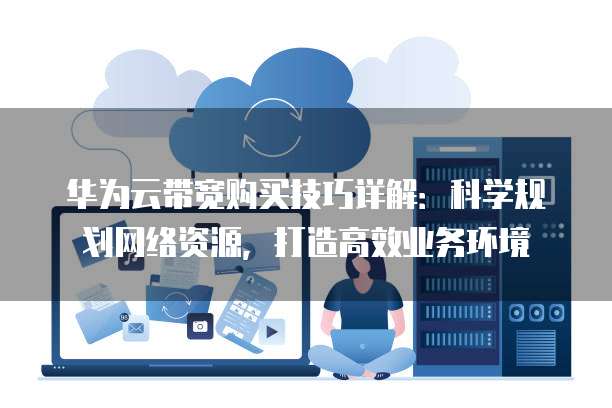 华为云带宽购买技巧详解:科学规划网络资源,打造高效业务环境