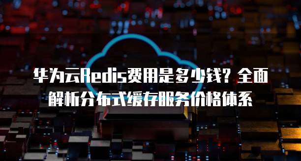 华为云Redis费用是多少钱?全面解析分布式缓存服务价格体系