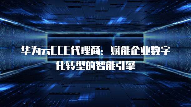 华为云CCE代理商:赋能企业数字化转型的智能引擎