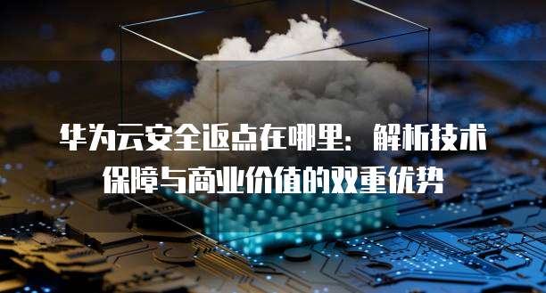 华为云安全返点在哪里：解析技术保障与商业价值的双重优势