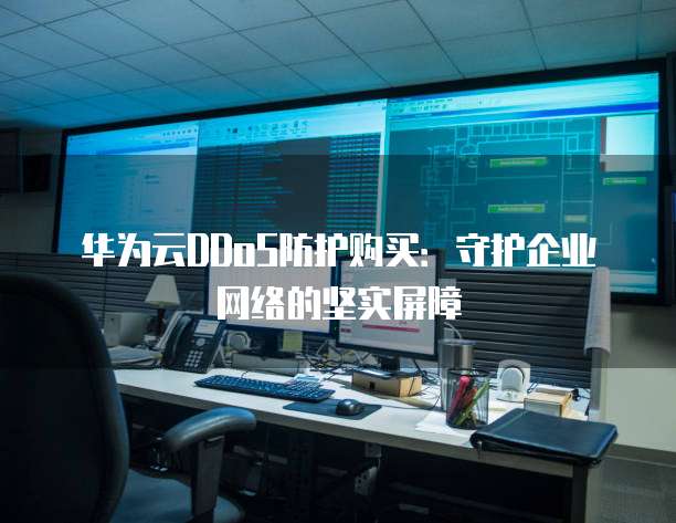 华为云DDoS防护购买:守护企业网络的坚实屏障