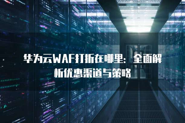 华为云WAF打折在哪里:全面解析优惠渠道与策略