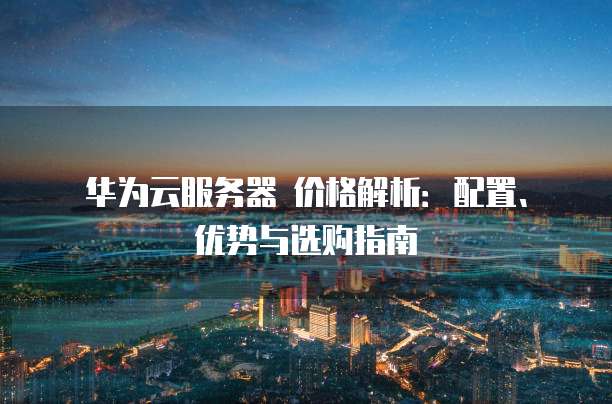 华为云服务器 价格解析:配置、优势与选购指南