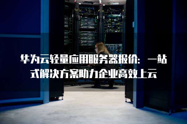 华为云轻量应用服务器报价:一站式解决方案助力企业高效上云