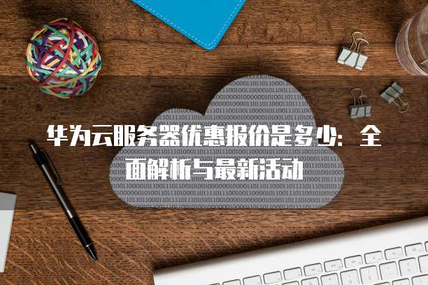 华为云服务器优惠报价是多少:全面解析与最新活动