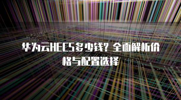 华为云HECS多少钱？全面解析价格与配置选择