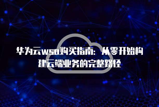 华为云wsa购买指南:从零开始构建云端业务的完整路径