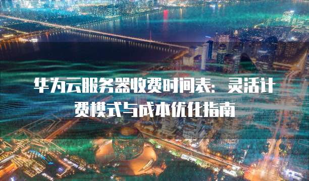 华为云服务器收费时间表:灵活计费模式与成本优化指南