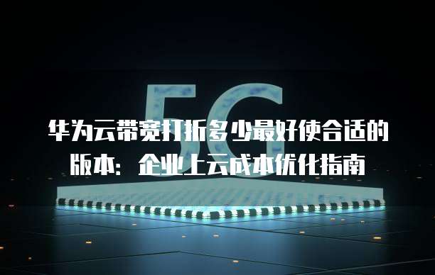 华为云带宽打折多少最好使合适的版本:企业上云成本优化指南