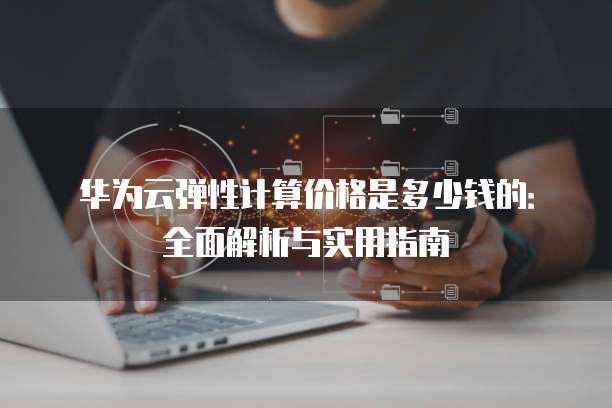 华为云弹性计算价格是多少钱的:全面解析与实用指南