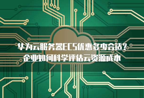 华为云服务器ECS优惠多少合适?企业如何科学评估云资源成本