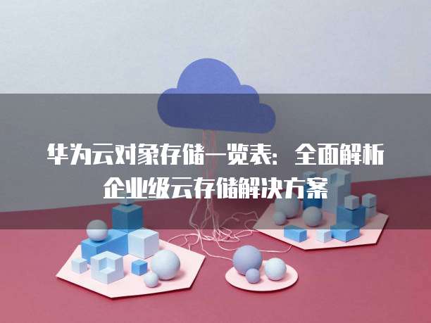 华为云对象存储一览表:全面解析企业级云存储解决方案