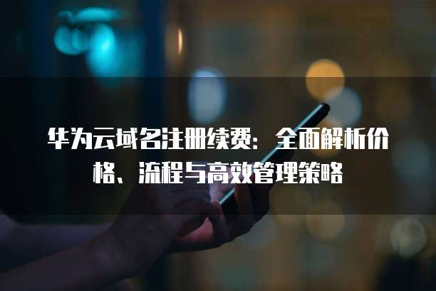 华为云域名注册续费：全面解析价格、流程与高效管理策略
