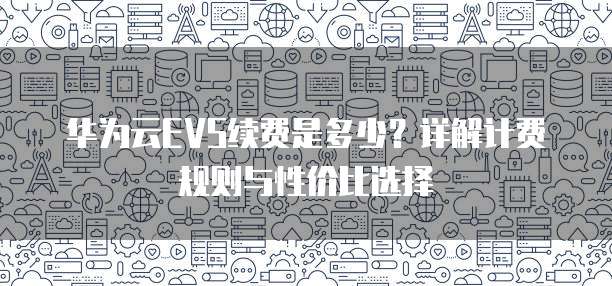 华为云EVS续费是多少?详解计费规则与性价比选择