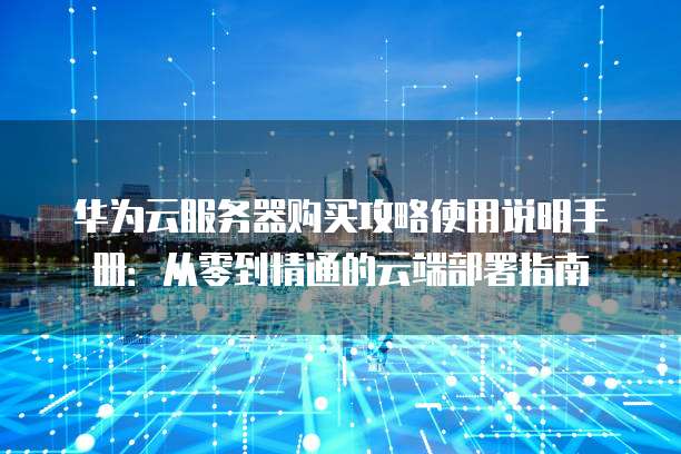 华为云服务器购买攻略使用说明手册:从零到精通的云端部署指南