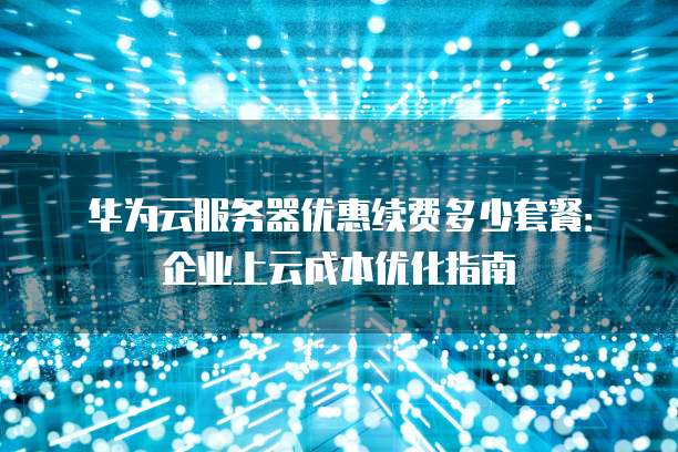 华为云服务器优惠续费多少套餐：企业上云成本优化指南