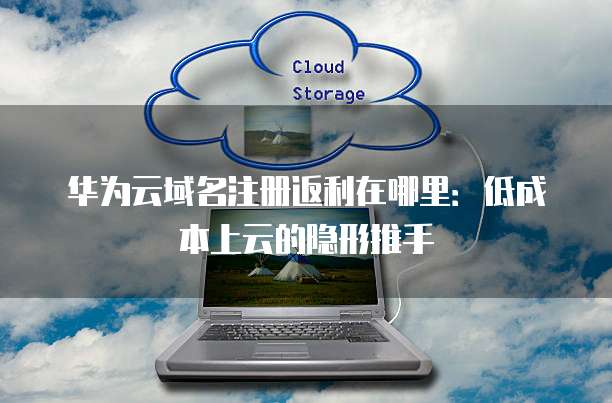 华为云域名注册返利在哪里:低成本上云的隐形推手