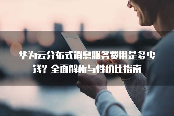 华为云分布式消息服务费用是多少钱?全面解析与性价比指南