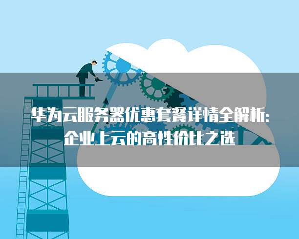 华为云服务器优惠套餐详情全解析：企业上云的高性价比之选