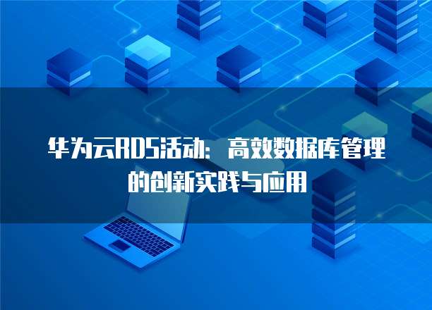 华为云RDS活动:高效数据库管理的创新实践与应用