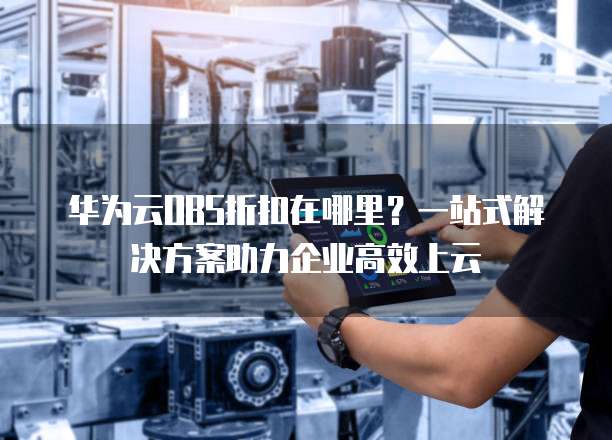 华为云OBS折扣在哪里?一站式解决方案助力企业高效上云