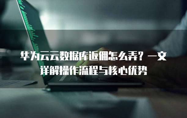 华为云云数据库返佣怎么弄?一文详解操作流程与核心优势
