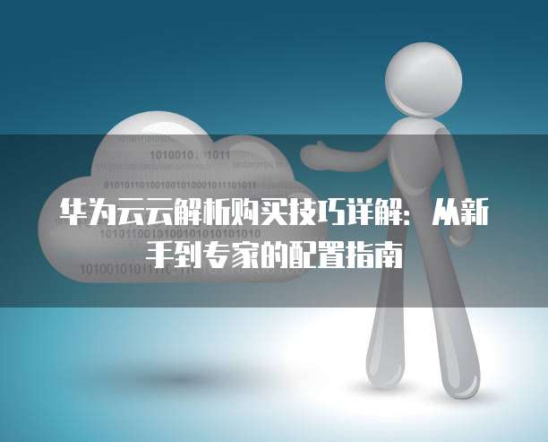华为云云解析购买技巧详解:从新手到专家的配置指南