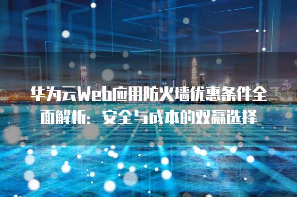 华为云Web应用防火墙优惠条件全面解析：安全与成本的双赢选择
