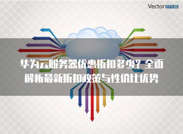 华为云服务器优惠折扣多少？全面解析最新折扣政策与性价比优势