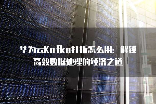 华为云Kafka打折怎么用:解锁高效数据处理的经济之道