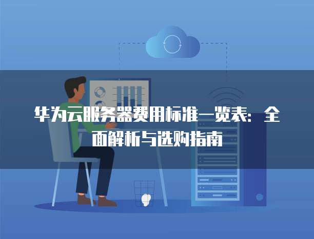 华为云服务器费用标准一览表：全面解析与选购指南