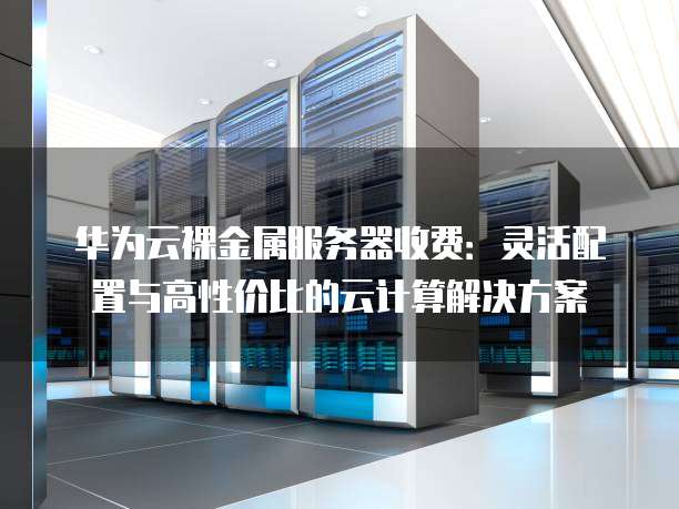 华为云裸金属服务器收费:灵活配置与高性价比的云计算解决方案