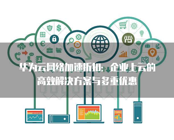 华为云网络加速折扣:企业上云的高效解决方案与多重优惠