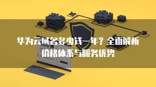 华为云域名多少钱一年?全面解析价格体系与服务优势