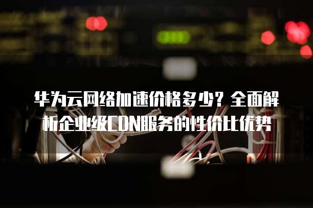 华为云网络加速价格多少?全面解析企业级CDN服务的性价比优势