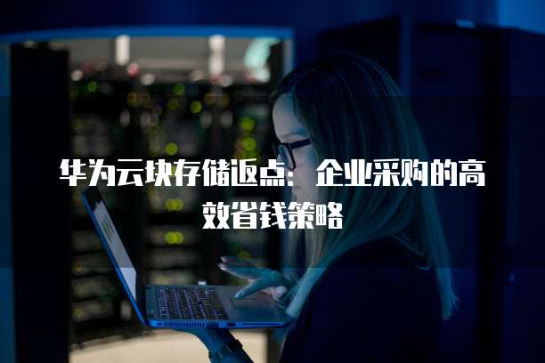 华为云块存储返点:企业采购的高效省钱策略