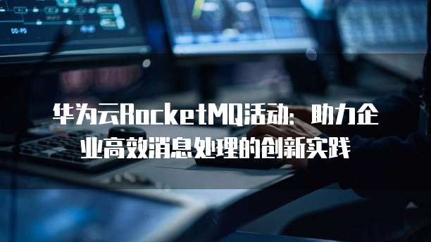 华为云RocketMQ活动:助力企业高效消息处理的创新实践