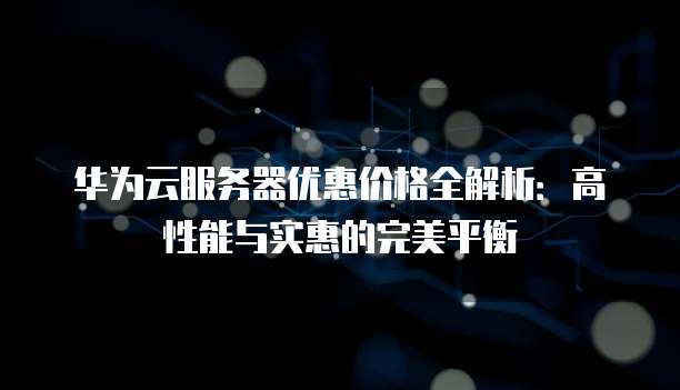 华为云服务器优惠价格全解析:高性能与实惠的完美平衡
