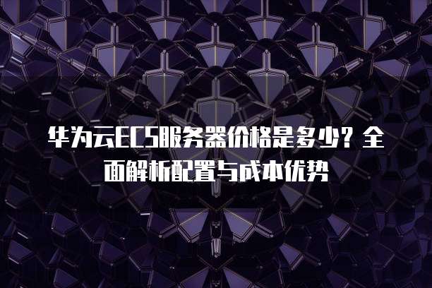 华为云ECS服务器价格是多少?全面解析配置与成本优势